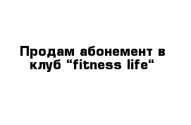 Продам абонемент в клуб “fitness life“ 